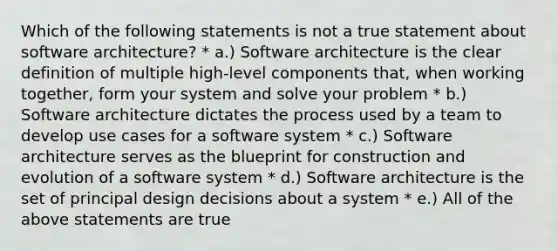 Which of the following statements is not a true statement about software architecture? * a.) Software architecture is the clear definition of multiple high-level components that, when working together, form your system and solve your problem * b.) Software architecture dictates the process used by a team to develop use cases for a software system * c.) Software architecture serves as the blueprint for construction and evolution of a software system * d.) Software architecture is the set of principal design decisions about a system * e.) All of the above statements are true