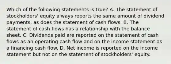 Which of the following statements is true? A. The statement of stockholders' equity always reports the same amount of dividend payments, as does the statement of cash flows. B. The statement of cash flows has a relationship with the balance sheet. C. Dividends paid are reported on the statement of cash flows as an operating cash flow and on the income statement as a financing cash flow. D. Net income is reported on the income statement but not on the statement of stockholders' equity.