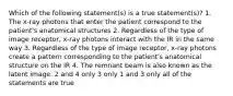 Which of the following statement(s) is a true statement(s)? 1. The x-ray photons that enter the patient correspond to the patient's anatomical structures 2. Regardless of the type of image receptor, x-ray photons interact with the IR in the same way 3. Regardless of the type of image receptor, x-ray photons create a pattern corresponding to the patient's anatomical structure on the IR 4. The remnant beam is also known as the latent image. 2 and 4 only 3 only 1 and 3 only all of the statements are true