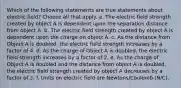 Which of the following statements are true statements about electric field? Choose all that apply. a. The electric field strength created by object A is dependent upon the separation distance from object A. b. The electric field strength created by object A is dependent upon the charge on object A. c. As the distance from Object A is doubled, the electric field strength increases by a factor of 4. d. As the charge of Object A is doubled, the electric field strength increases by a factor of 2. e. As the charge of Object A is doubled and the distance from object A is doubled, the electric field strength created by object A decreases by a factor of 2. f. Units on electric field are Newtons/Coulomb (N/C).