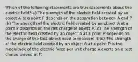 Which of the following statements are true statements about the electric field?(a) The strength of the electric field created by an object A at a point P depends on the separation between A and P.(b) The strength of the electric field created by an object A at a point P depends on the net charge of object A.(c) The strength of the electric field created by an object A at a point P depends on the charge of the test object used to measure it.(d) The strength of the electric field created by an object A at a point P is the magnitude of the electric force per unit charge A exerts on a test charge placed at P.