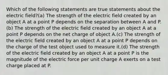 Which of the following statements are true statements about the electric field?(a) The strength of the electric field created by an object A at a point P depends on the separation between A and P.(b) The strength of the electric field created by an object A at a point P depends on the net charge of object A.(c) The strength of the electric field created by an object A at a point P depends on the charge of the test object used to measure it.(d) The strength of the electric field created by an object A at a point P is the magnitude of the electric force per unit charge A exerts on a test charge placed at P.