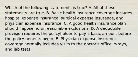 Which of the following statements is true? A. All of these statements are true. B. Basic health insurance coverage includes hospital expense insurance, surgical expense insurance, and physician expense insurance. C. A good health insurance plan should impose no unreasonable exclusions. D. A deductible provision requires the policyholder to pay a basic amount before the policy benefits begin. E. Physician expense insurance coverage normally includes visits to the doctor's office, x-rays, and lab tests.