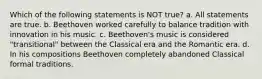 Which of the following statements is NOT true? a. All statements are true. b. Beethoven worked carefully to balance tradition with innovation in his music. c. Beethoven's music is considered "transitional" between the Classical era and the Romantic era. d. In his compositions Beethoven completely abandoned Classical formal traditions.