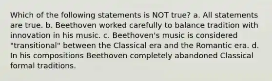 Which of the following statements is NOT true? a. All statements are true. b. Beethoven worked carefully to balance tradition with innovation in his music. c. Beethoven's music is considered "transitional" between the Classical era and the Romantic era. d. In his compositions Beethoven completely abandoned Classical formal traditions.