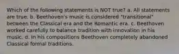 Which of the following statements is NOT true? a. All statements are true. b. Beethoven's music is considered "transitional" between the Classical era and the Romantic era. c. Beethoven worked carefully to balance tradition with innovation in his music. d. In his compositions Beethoven completely abandoned Classical formal traditions.