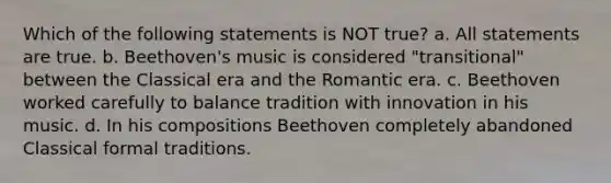 Which of the following statements is NOT true? a. All statements are true. b. Beethoven's music is considered "transitional" between the Classical era and the Romantic era. c. Beethoven worked carefully to balance tradition with innovation in his music. d. In his compositions Beethoven completely abandoned Classical formal traditions.