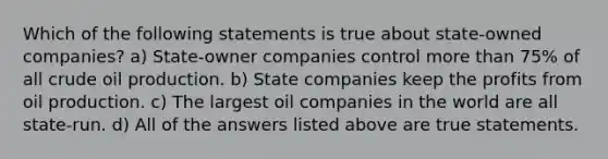 Which of the following statements is true about state-owned companies? a) State-owner companies control more than 75% of all crude oil production. b) State companies keep the profits from oil production. c) The largest oil companies in the world are all state-run. d) All of the answers listed above are true statements.