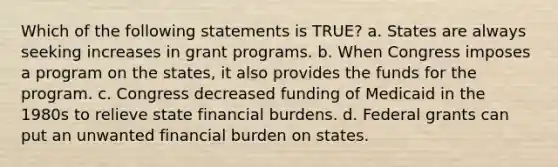 Which of the following statements is TRUE? a. States are always seeking increases in grant programs. b. When Congress imposes a program on the states, it also provides the funds for the program. c. Congress decreased funding of Medicaid in the 1980s to relieve state financial burdens. d. Federal grants can put an unwanted financial burden on states.