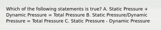 Which of the following statements is true? A. Static Pressure + Dynamic Pressure = Total Pressure B. Static Pressure/Dynamic Pressure = Total Pressure C. Static Pressure - Dynamic Pressure