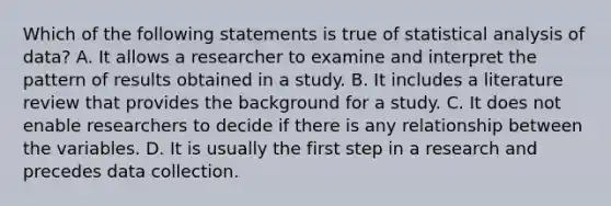 Which of the following statements is true of statistical analysis of data? A. It allows a researcher to examine and interpret the pattern of results obtained in a study. B. It includes a literature review that provides the background for a study. C. It does not enable researchers to decide if there is any relationship between the variables. D. It is usually the first step in a research and precedes data collection.