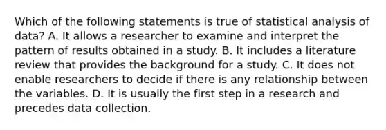 Which of the following statements is true of statistical analysis of data? A. It allows a researcher to examine and interpret the pattern of results obtained in a study. B. It includes a literature review that provides the background for a study. C. It does not enable researchers to decide if there is any relationship between the variables. D. It is usually the first step in a research and precedes data collection.