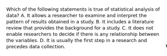 Which of the following statements is true of statistical analysis of data? A. It allows a researcher to examine and interpret the pattern of results obtained in a study. B. It includes a literature review that provides the background for a study. C. It does not enable researchers to decide if there is any relationship between the variables. D. It is usually the first step in a research and precedes data collection.