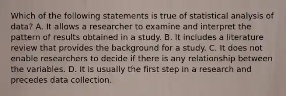 Which of the following statements is true of statistical analysis of data? A. It allows a researcher to examine and interpret the pattern of results obtained in a study. B. It includes a literature review that provides the background for a study. C. It does not enable researchers to decide if there is any relationship between the variables. D. It is usually the first step in a research and precedes data collection.