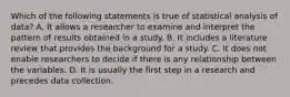 Which of the following statements is true of statistical analysis of data? A. It allows a researcher to examine and interpret the pattern of results obtained in a study. B. It includes a literature review that provides the background for a study. C. It does not enable researchers to decide if there is any relationship between the variables. D. It is usually the first step in a research and precedes data collection.