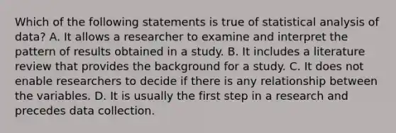 Which of the following statements is true of statistical analysis of data? A. It allows a researcher to examine and interpret the pattern of results obtained in a study. B. It includes a literature review that provides the background for a study. C. It does not enable researchers to decide if there is any relationship between the variables. D. It is usually the first step in a research and precedes data collection.