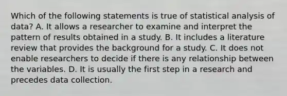 Which of the following statements is true of statistical analysis of data? A. It allows a researcher to examine and interpret the pattern of results obtained in a study. B. It includes a literature review that provides the background for a study. C. It does not enable researchers to decide if there is any relationship between the variables. D. It is usually the first step in a research and precedes data collection.