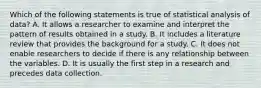 Which of the following statements is true of statistical analysis of data? A. It allows a researcher to examine and interpret the pattern of results obtained in a study. B. It includes a literature review that provides the background for a study. C. It does not enable researchers to decide if there is any relationship between the variables. D. It is usually the first step in a research and precedes data collection.