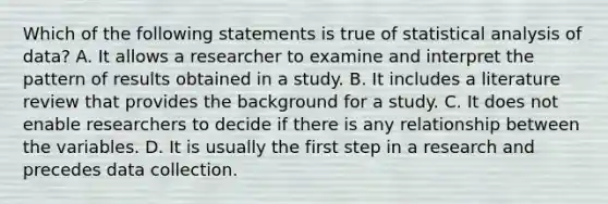 Which of the following statements is true of statistical analysis of data? A. It allows a researcher to examine and interpret the pattern of results obtained in a study. B. It includes a literature review that provides the background for a study. C. It does not enable researchers to decide if there is any relationship between the variables. D. It is usually the first step in a research and precedes data collection.