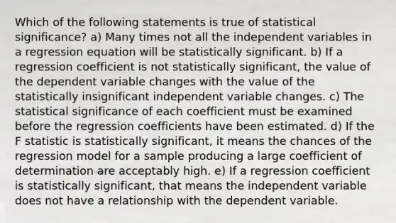 Which of the following statements is true of statistical significance? a) Many times not all the independent variables in a regression equation will be statistically significant. b) If a regression coefficient is not statistically significant, the value of the dependent variable changes with the value of the statistically insignificant independent variable changes. c) The statistical significance of each coefficient must be examined before the regression coefficients have been estimated. d) If the F statistic is statistically significant, it means the chances of the regression model for a sample producing a large coefficient of determination are acceptably high. e) If a regression coefficient is statistically significant, that means the independent variable does not have a relationship with the dependent variable.