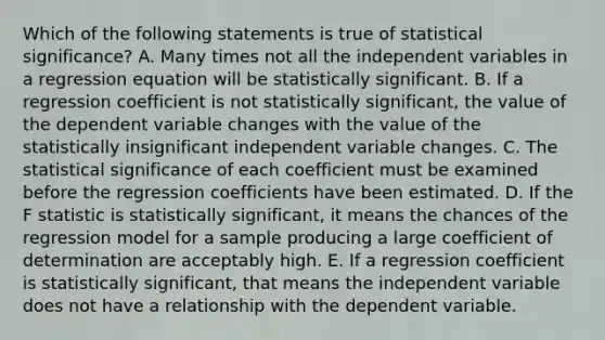 Which of the following statements is true of statistical significance? A. Many times not all the independent variables in a regression equation will be statistically significant. B. If a regression coefficient is not statistically significant, the value of the dependent variable changes with the value of the statistically insignificant independent variable changes. C. The statistical significance of each coefficient must be examined before the regression coefficients have been estimated. D. If the F statistic is statistically significant, it means the chances of the regression model for a sample producing a large coefficient of determination are acceptably high. E. If a regression coefficient is statistically significant, that means the independent variable does not have a relationship with the dependent variable.