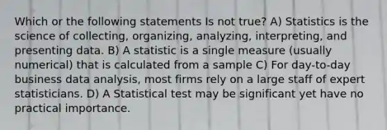 Which or the following statements Is not true? A) Statistics is the science of collecting, organizing, analyzing, interpreting, and presenting data. B) A statistic is a single measure (usually numerical) that is calculated from a sample C) For day-to-day business data analysis, most firms rely on a large staff of expert statisticians. D) A Statistical test may be significant yet have no practical importance.