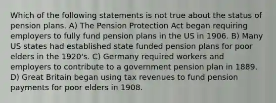 Which of the following statements is not true about the status of pension plans. A) The Pension Protection Act began requiring employers to fully fund pension plans in the US in 1906. B) Many US states had established state funded pension plans for poor elders in the 1920's. C) Germany required workers and employers to contribute to a government pension plan in 1889. D) Great Britain began using tax revenues to fund pension payments for poor elders in 1908.