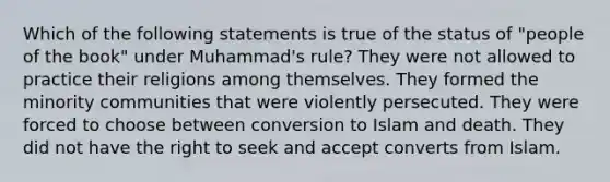 Which of the following statements is true of the status of "people of the book" under Muhammad's rule? They were not allowed to practice their religions among themselves. They formed the minority communities that were violently persecuted. They were forced to choose between conversion to Islam and death. They did not have the right to seek and accept converts from Islam.