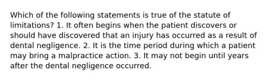 Which of the following statements is true of the statute of limitations? 1. It often begins when the patient discovers or should have discovered that an injury has occurred as a result of dental negligence. 2. It is the time period during which a patient may bring a malpractice action. 3. It may not begin until years after the dental negligence occurred.