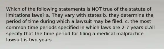 Which of the following statements is NOT true of the statute of limitations laws? a. They vary with states b. they determine the period of time during which a lawsuit may be filed. c. the most common time periods specified in which laws are 2-7 years d.All specify that the time period for filing a medical malpractice lawsuit is two years