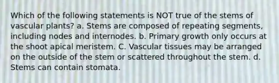 Which of the following statements is NOT true of the stems of vascular plants? a. Stems are composed of repeating segments, including nodes and internodes. b. Primary growth only occurs at the shoot apical meristem. C. Vascular tissues may be arranged on the outside of the stem or scattered throughout the stem. d. Stems can contain stomata.