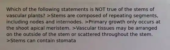 Which of the following statements is NOT true of the stems of vascular plants? >Stems are composed of repeating segments, including nodes and internodes. >Primary growth only occurs at the shoot apical meristem. >Vascular tissues may be arranged on the outside of the stem or scattered throughout the stem. >Stems can contain stomata