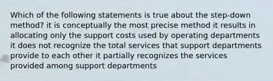 Which of the following statements is true about the step-down method? it is conceptually the most precise method it results in allocating only the support costs used by operating departments it does not recognize the total services that support departments provide to each other it partially recognizes the services provided among support departments