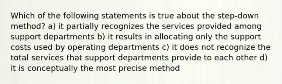 Which of the following statements is true about the step-down method? a) it partially recognizes the services provided among support departments b) it results in allocating only the support costs used by operating departments c) it does not recognize the total services that support departments provide to each other d) it is conceptually the most precise method