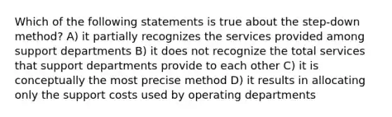 Which of the following statements is true about the step-down method? A) it partially recognizes the services provided among support departments B) it does not recognize the total services that support departments provide to each other C) it is conceptually the most precise method D) it results in allocating only the support costs used by operating departments