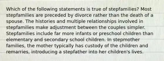 Which of the following statements is true of stepfamilies? Most stepfamilies are preceded by divorce rather than the death of a spouse. The histories and multiple relationships involved in stepfamilies make adjustment between the couples simpler. Stepfamilies include far more infants or preschool children than elementary and secondary school children. In stepmother families, the mother typically has custody of the children and remarries, introducing a stepfather into her children's lives.