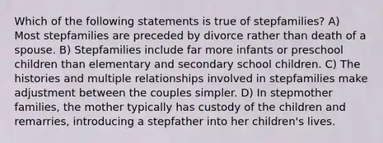 Which of the following statements is true of stepfamilies? A) Most stepfamilies are preceded by divorce rather than death of a spouse. B) Stepfamilies include far more infants or preschool children than elementary and secondary school children. C) The histories and multiple relationships involved in stepfamilies make adjustment between the couples simpler. D) In stepmother families, the mother typically has custody of the children and remarries, introducing a stepfather into her children's lives.