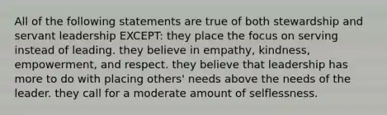 All of the following statements are true of both stewardship and servant leadership EXCEPT: they place the focus on serving instead of leading. they believe in empathy, kindness, empowerment, and respect. they believe that leadership has more to do with placing others' needs above the needs of the leader. they call for a moderate amount of selflessness.