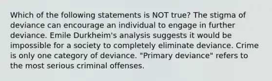 Which of the following statements is NOT true? The stigma of deviance can encourage an individual to engage in further deviance. Emile Durkheim's analysis suggests it would be impossible for a society to completely eliminate deviance. Crime is only one category of deviance. "Primary deviance" refers to the most serious criminal offenses.