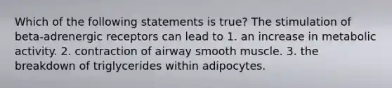 Which of the following statements is true? The stimulation of beta-adrenergic receptors can lead to 1. an increase in metabolic activity. 2. contraction of airway smooth muscle. 3. the breakdown of triglycerides within adipocytes.