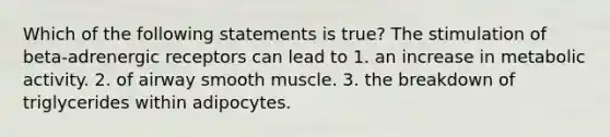 Which of the following statements is true? The stimulation of beta-adrenergic receptors can lead to 1. an increase in metabolic activity. 2. of airway smooth muscle. 3. the breakdown of triglycerides within adipocytes.