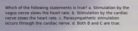 Which of the following statements is true? a. Stimulation by the vagus nerve slows the heart rate. b. Stimulation by the cardiac nerve slows the heart rate. c. Parasympathetic stimulation occurs through the cardiac nerve. d. Both B and C are true.