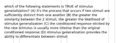 which of the following statements is TRUE of stimulus generalization? (A) it's the process that occurs if two stimuli are sufficiently distinct from one another (B) the greater the similarity between the 2 stimuli, the greater the likelihood of stimulus generalization (C) the conditioned response elicited by the new stimulus is usually more intense than the original conditioned response (D) stimulus generalization provides the ability to differentiate between stimuli