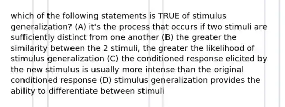 which of the following statements is TRUE of stimulus generalization? (A) it's the process that occurs if two stimuli are sufficiently distinct from one another (B) the greater the similarity between the 2 stimuli, the greater the likelihood of stimulus generalization (C) the conditioned response elicited by the new stimulus is usually more intense than the original conditioned response (D) stimulus generalization provides the ability to differentiate between stimuli