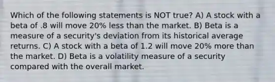 Which of the following statements is NOT true? A) A stock with a beta of .8 will move 20% <a href='https://www.questionai.com/knowledge/k7BtlYpAMX-less-than' class='anchor-knowledge'>less than</a> the market. B) Beta is a measure of a security's deviation from its historical average returns. C) A stock with a beta of 1.2 will move 20% <a href='https://www.questionai.com/knowledge/keWHlEPx42-more-than' class='anchor-knowledge'>more than</a> the market. D) Beta is a volatility measure of a security compared with the overall market.