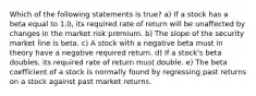 Which of the following statements is true? a) If a stock has a beta equal to 1.0, its required rate of return will be unaffected by changes in the market risk premium. b) The slope of the security market line is beta. c) A stock with a negative beta must in theory have a negative required return. d) If a stock's beta doubles, its required rate of return must double. e) The beta coefficient of a stock is normally found by regressing past returns on a stock against past market returns.