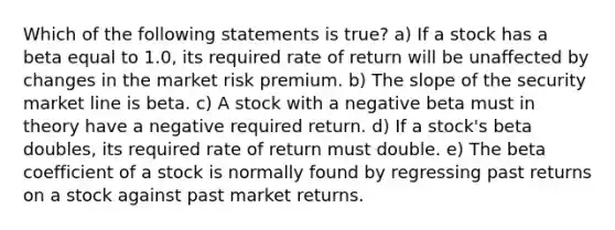 Which of the following statements is true? a) If a stock has a beta equal to 1.0, its required rate of return will be unaffected by changes in the market risk premium. b) The slope of the security market line is beta. c) A stock with a negative beta must in theory have a negative required return. d) If a stock's beta doubles, its required rate of return must double. e) The beta coefficient of a stock is normally found by regressing past returns on a stock against past market returns.