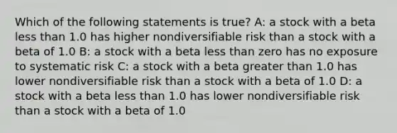 Which of the following statements is true? A: a stock with a beta less than 1.0 has higher nondiversifiable risk than a stock with a beta of 1.0 B: a stock with a beta less than zero has no exposure to systematic risk C: a stock with a beta greater than 1.0 has lower nondiversifiable risk than a stock with a beta of 1.0 D: a stock with a beta less than 1.0 has lower nondiversifiable risk than a stock with a beta of 1.0