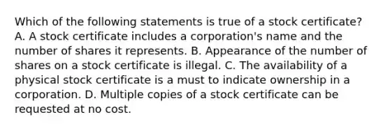 Which of the following statements is true of a stock certificate? A. A stock certificate includes a corporation's name and the number of shares it represents. B. Appearance of the number of shares on a stock certificate is illegal. C. The availability of a physical stock certificate is a must to indicate ownership in a corporation. D. Multiple copies of a stock certificate can be requested at no cost.