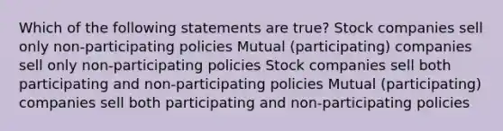 Which of the following statements are true? Stock companies sell only non-participating policies Mutual (participating) companies sell only non-participating policies Stock companies sell both participating and non-participating policies Mutual (participating) companies sell both participating and non-participating policies